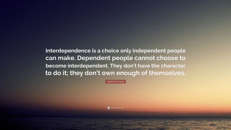 Stephen R. Covey Quote: “Interdependence is a choice only independent people can make. Dependent people cannot choose to become interdependent. They don’t have the character to do it; they don’t own enough of themselves.”
