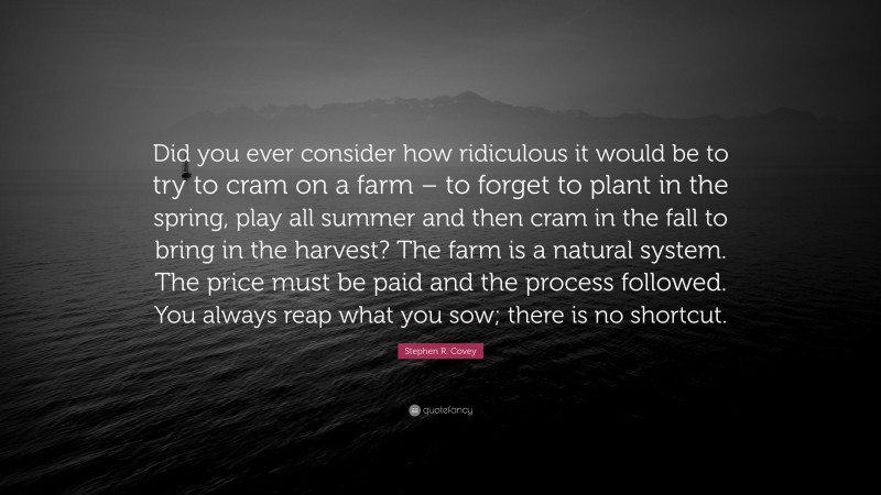 Stephen R. Covey Quote: “Did you ever consider how ridiculous it would be to try to cram on a farm – to forget to plant in the spring, play all summer and then cram in the fall to bring in the harvest? The farm is a natural system. The price must be paid and the process followed. You always reap what you sow; there is no shortcut.”