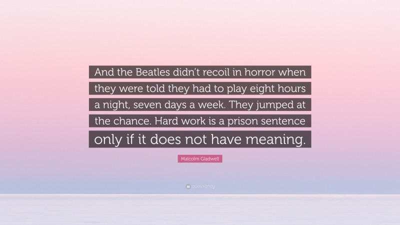 Malcolm Gladwell Quote: “And the Beatles didn’t recoil in horror when they were told they had to play eight hours a night, seven days a week. They jumped at the chance. Hard work is a prison sentence only if it does not have meaning.”