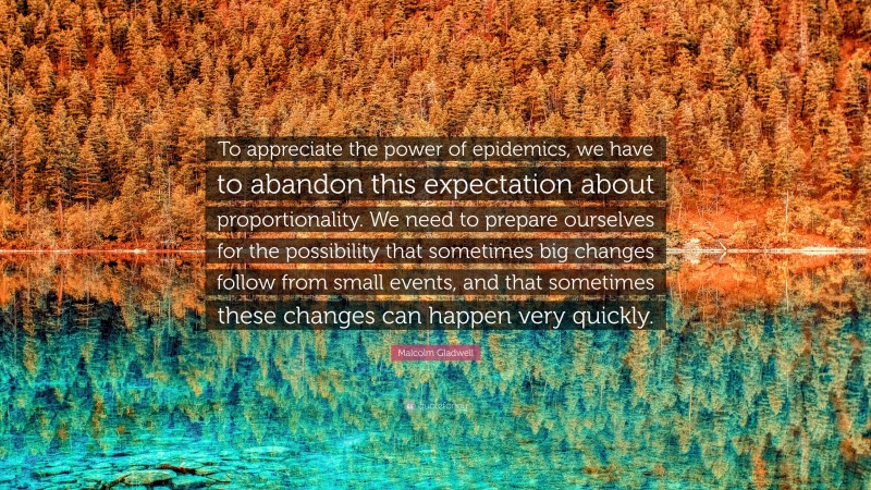 Malcolm Gladwell Quote: “To appreciate the power of epidemics, we have to abandon this expectation about proportionality. We need to prepare ourselves for the possibility that sometimes big changes follow from small events, and that sometimes these changes can happen very quickly.”