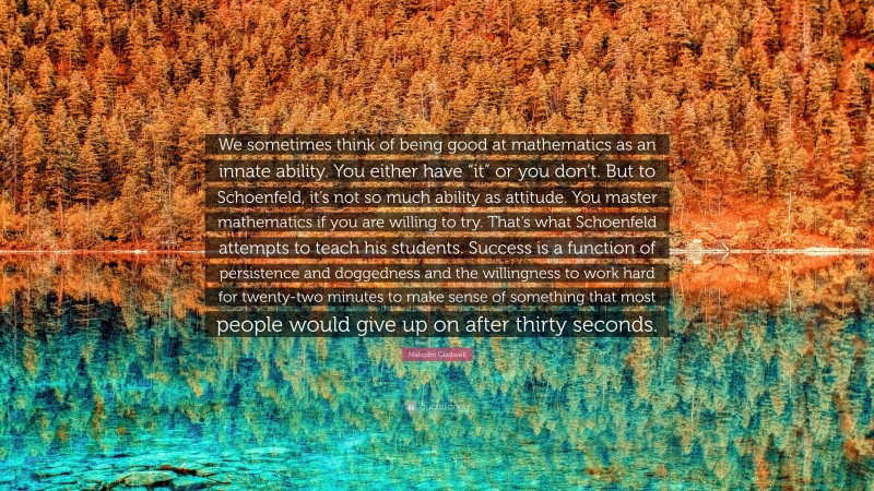 Malcolm Gladwell Quote: “We sometimes think of being good at mathematics as an innate ability. You either have “it” or you don’t. But to Schoenfeld, it’s not so much ability as attitude. You master mathematics if you are willing to try. That’s what Schoenfeld attempts to teach his students. Success is a function of persistence and doggedness and the willingness to work hard for twenty-two minutes to make sense of something that most people would give up on after thirty seconds.”