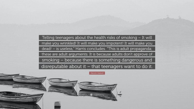 Malcolm Gladwell Quote: “Telling teenagers about the health risks of smoking – It will make you wrinkled! It will make you impotent! It will make you dead! – is useless,” Harris concludes. “This is adult propaganda; these are adult arguments. It is because adults don’t approve of smoking – because there is something dangerous and disreputable about it – that teenagers want to do it.”