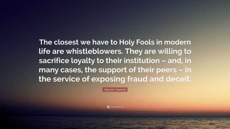 Malcolm Gladwell Quote: “The closest we have to Holy Fools in modern life are whistleblowers. They are willing to sacrifice loyalty to their institution – and, in many cases, the support of their peers – in the service of exposing fraud and deceit.”