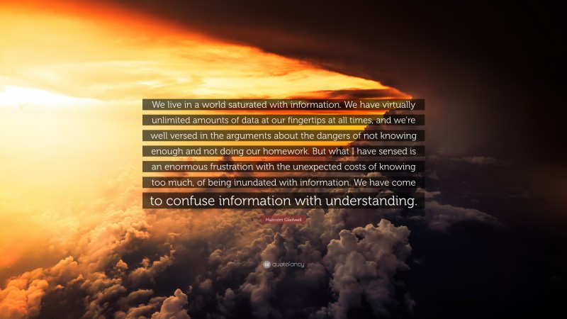 Malcolm Gladwell Quote: “We live in a world saturated with information. We have virtually unlimited amounts of data at our fingertips at all times, and we’re well versed in the arguments about the dangers of not knowing enough and not doing our homework. But what I have sensed is an enormous frustration with the unexpected costs of knowing too much, of being inundated with information. We have come to confuse information with understanding.”