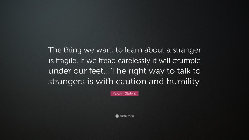 Malcolm Gladwell Quote: “The thing we want to learn about a stranger is fragile. If we tread carelessly it will crumple under our feet... The right way to talk to strangers is with caution and humility.”