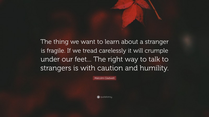 Malcolm Gladwell Quote: “The thing we want to learn about a stranger is fragile. If we tread carelessly it will crumple under our feet... The right way to talk to strangers is with caution and humility.”