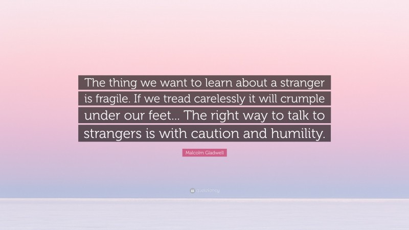 Malcolm Gladwell Quote: “The thing we want to learn about a stranger is fragile. If we tread carelessly it will crumple under our feet... The right way to talk to strangers is with caution and humility.”