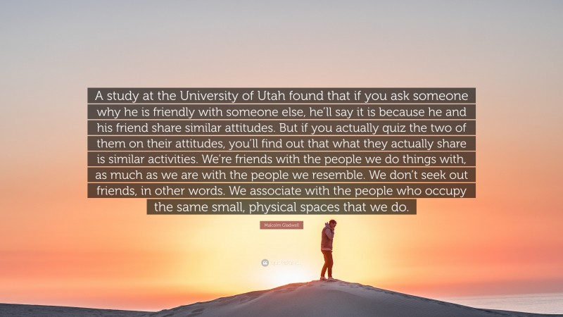 Malcolm Gladwell Quote: “A study at the University of Utah found that if you ask someone why he is friendly with someone else, he’ll say it is because he and his friend share similar attitudes. But if you actually quiz the two of them on their attitudes, you’ll find out that what they actually share is similar activities. We’re friends with the people we do things with, as much as we are with the people we resemble. We don’t seek out friends, in other words. We associate with the people who occupy the same small, physical spaces that we do.”