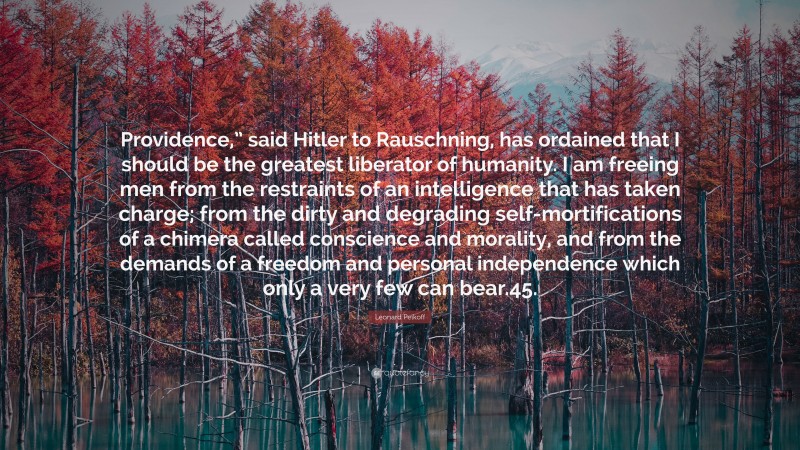 Leonard Peikoff Quote: “Providence,” said Hitler to Rauschning, has ordained that I should be the greatest liberator of humanity. I am freeing men from the restraints of an intelligence that has taken charge; from the dirty and degrading self-mortifications of a chimera called conscience and morality, and from the demands of a freedom and personal independence which only a very few can bear.45.”