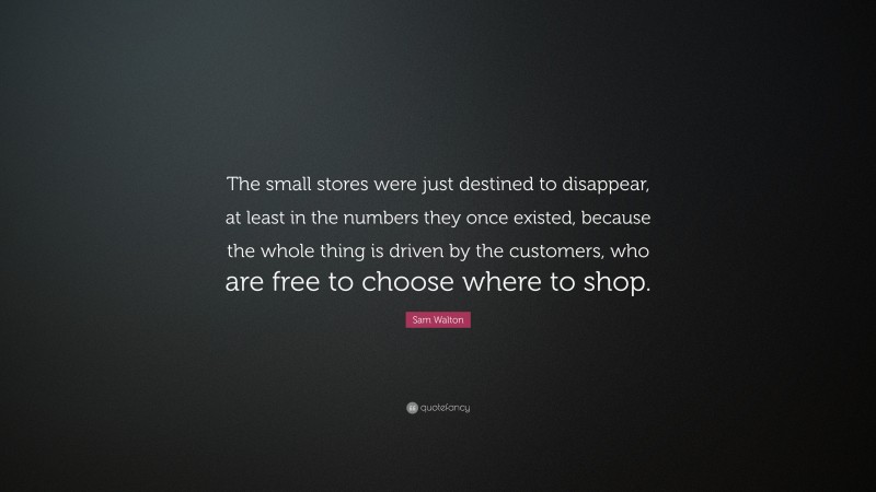 Sam Walton Quote: “The small stores were just destined to disappear, at least in the numbers they once existed, because the whole thing is driven by the customers, who are free to choose where to shop.”