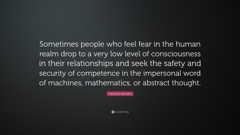 Nathaniel Branden Quote: “Sometimes people who feel fear in the human realm drop to a very low level of consciousness in their relationships and seek the safety and security of competence in the impersonal word of machines, mathematics, or abstract thought.”