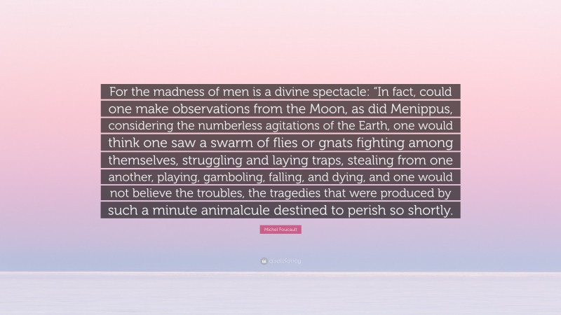 Michel Foucault Quote: “For the madness of men is a divine spectacle: “In fact, could one make observations from the Moon, as did Menippus, considering the numberless agitations of the Earth, one would think one saw a swarm of flies or gnats fighting among themselves, struggling and laying traps, stealing from one another, playing, gamboling, falling, and dying, and one would not believe the troubles, the tragedies that were produced by such a minute animalcule destined to perish so shortly.”