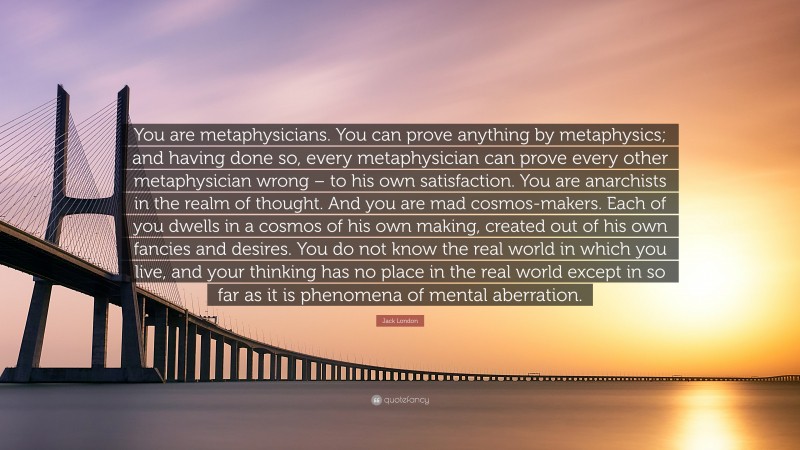 Jack London Quote: “You are metaphysicians. You can prove anything by metaphysics; and having done so, every metaphysician can prove every other metaphysician wrong – to his own satisfaction. You are anarchists in the realm of thought. And you are mad cosmos-makers. Each of you dwells in a cosmos of his own making, created out of his own fancies and desires. You do not know the real world in which you live, and your thinking has no place in the real world except in so far as it is phenomena of mental aberration.”