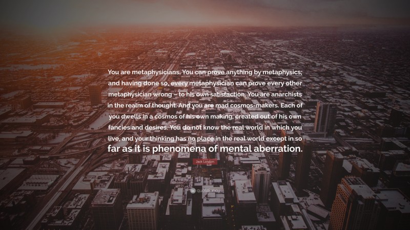 Jack London Quote: “You are metaphysicians. You can prove anything by metaphysics; and having done so, every metaphysician can prove every other metaphysician wrong – to his own satisfaction. You are anarchists in the realm of thought. And you are mad cosmos-makers. Each of you dwells in a cosmos of his own making, created out of his own fancies and desires. You do not know the real world in which you live, and your thinking has no place in the real world except in so far as it is phenomena of mental aberration.”