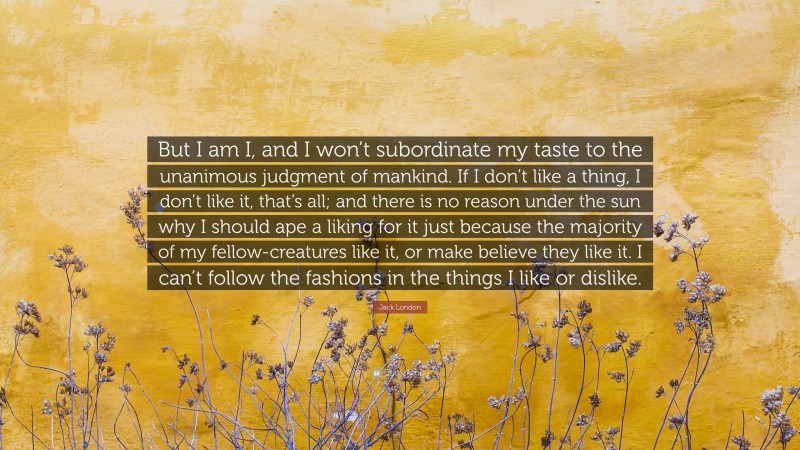 Jack London Quote: “But I am I, and I won’t subordinate my taste to the unanimous judgment of mankind. If I don’t like a thing, I don’t like it, that’s all; and there is no reason under the sun why I should ape a liking for it just because the majority of my fellow-creatures like it, or make believe they like it. I can’t follow the fashions in the things I like or dislike.”