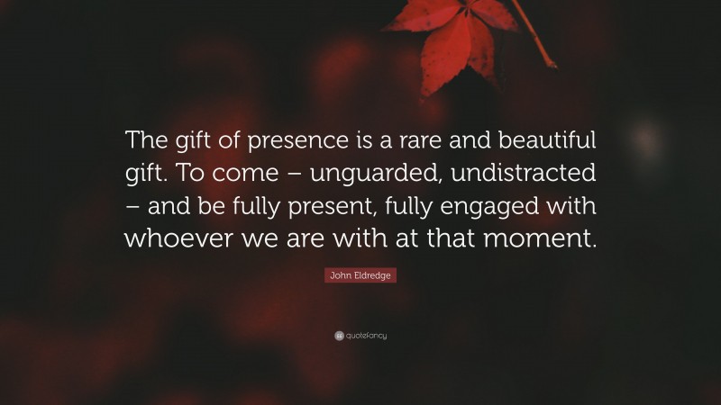 John Eldredge Quote: “The gift of presence is a rare and beautiful gift. To come – unguarded, undistracted – and be fully present, fully engaged with whoever we are with at that moment.”