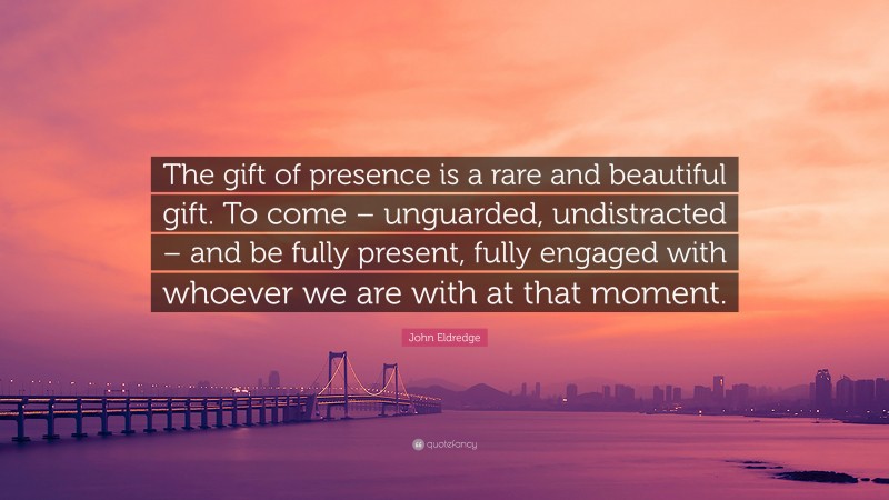 John Eldredge Quote: “The gift of presence is a rare and beautiful gift. To come – unguarded, undistracted – and be fully present, fully engaged with whoever we are with at that moment.”