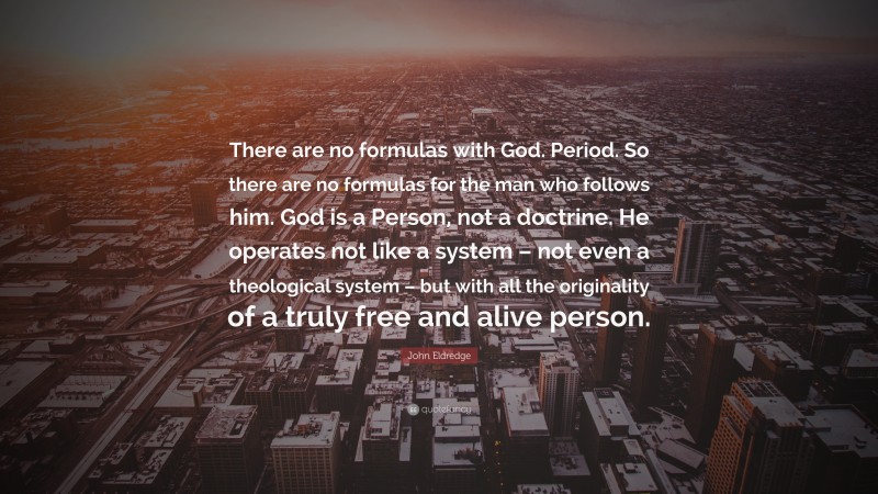 John Eldredge Quote: “There are no formulas with God. Period. So there are no formulas for the man who follows him. God is a Person, not a doctrine. He operates not like a system – not even a theological system – but with all the originality of a truly free and alive person.”