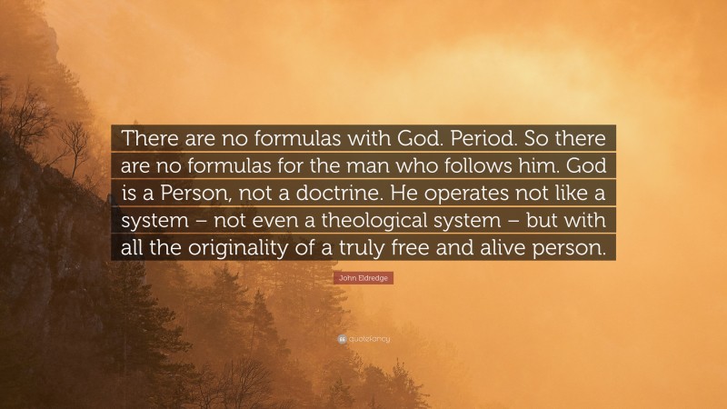 John Eldredge Quote: “There are no formulas with God. Period. So there are no formulas for the man who follows him. God is a Person, not a doctrine. He operates not like a system – not even a theological system – but with all the originality of a truly free and alive person.”
