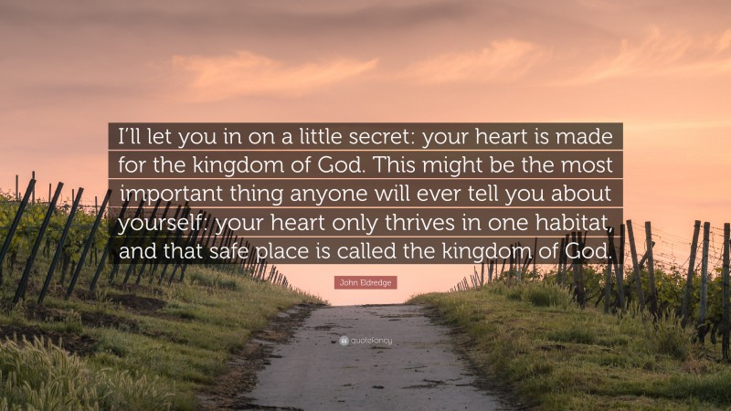 John Eldredge Quote: “I’ll let you in on a little secret: your heart is made for the kingdom of God. This might be the most important thing anyone will ever tell you about yourself: your heart only thrives in one habitat, and that safe place is called the kingdom of God.”