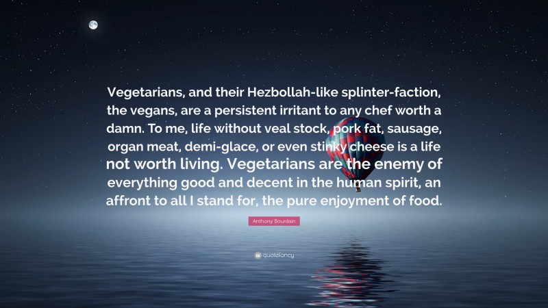 Anthony Bourdain Quote: “Vegetarians, and their Hezbollah-like splinter-faction, the vegans, are a persistent irritant to any chef worth a damn. To me, life without veal stock, pork fat, sausage, organ meat, demi-glace, or even stinky cheese is a life not worth living. Vegetarians are the enemy of everything good and decent in the human spirit, an affront to all I stand for, the pure enjoyment of food.”