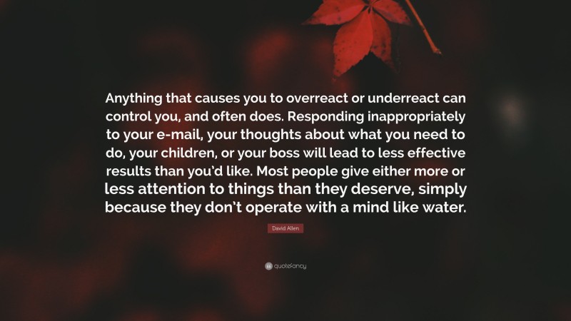 David Allen Quote: “Anything that causes you to overreact or underreact can control you, and often does. Responding inappropriately to your e-mail, your thoughts about what you need to do, your children, or your boss will lead to less effective results than you’d like. Most people give either more or less attention to things than they deserve, simply because they don’t operate with a mind like water.”