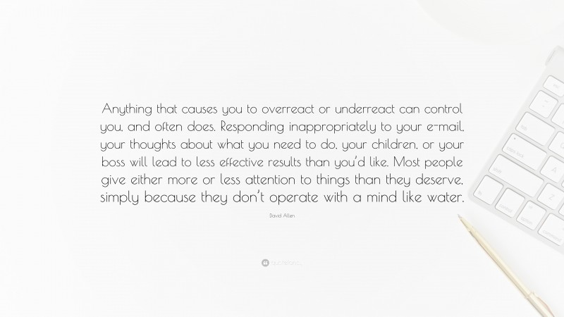 David Allen Quote: “Anything that causes you to overreact or underreact can control you, and often does. Responding inappropriately to your e-mail, your thoughts about what you need to do, your children, or your boss will lead to less effective results than you’d like. Most people give either more or less attention to things than they deserve, simply because they don’t operate with a mind like water.”
