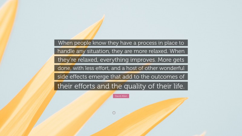 David Allen Quote: “When people know they have a process in place to handle any situation, they are more relaxed. When they’re relaxed, everything improves. More gets done, with less effort, and a host of other wonderful side effects emerge that add to the outcomes of their efforts and the quality of their life.”