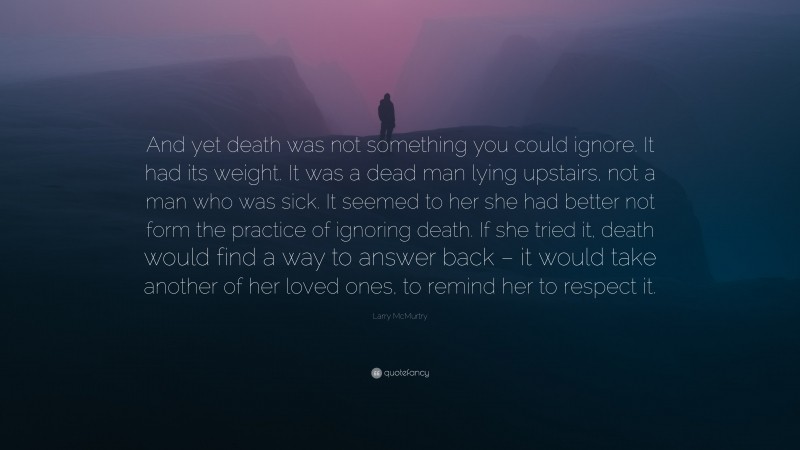 Larry McMurtry Quote: “And yet death was not something you could ignore. It had its weight. It was a dead man lying upstairs, not a man who was sick. It seemed to her she had better not form the practice of ignoring death. If she tried it, death would find a way to answer back – it would take another of her loved ones, to remind her to respect it.”