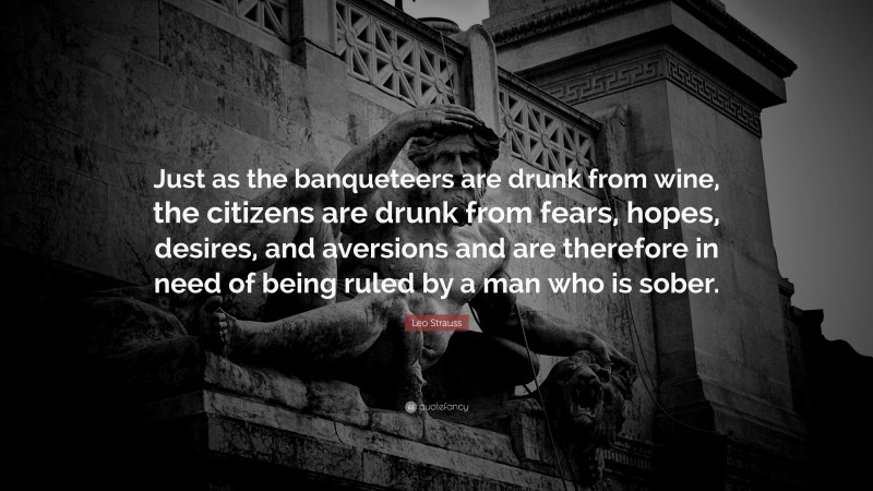 Leo Strauss Quote: “Just as the banqueteers are drunk from wine, the citizens are drunk from fears, hopes, desires, and aversions and are therefore in need of being ruled by a man who is sober.”