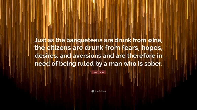 Leo Strauss Quote: “Just as the banqueteers are drunk from wine, the citizens are drunk from fears, hopes, desires, and aversions and are therefore in need of being ruled by a man who is sober.”