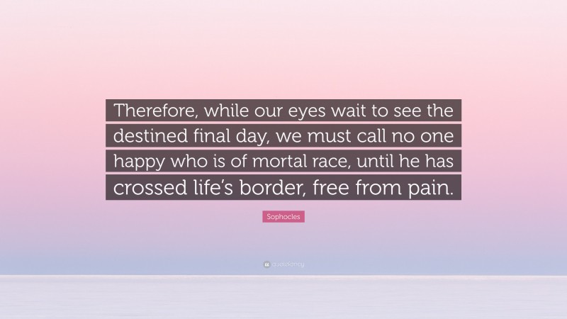 Sophocles Quote: “Therefore, while our eyes wait to see the destined final day, we must call no one happy who is of mortal race, until he has crossed life’s border, free from pain.”