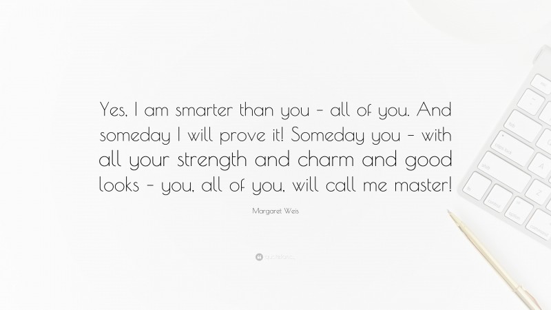 Margaret Weis Quote: “Yes, I am smarter than you – all of you. And someday I will prove it! Someday you – with all your strength and charm and good looks – you, all of you, will call me master!”