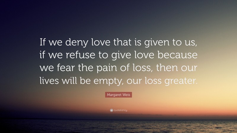 Margaret Weis Quote: “If we deny love that is given to us, if we refuse to give love because we fear the pain of loss, then our lives will be empty, our loss greater.”