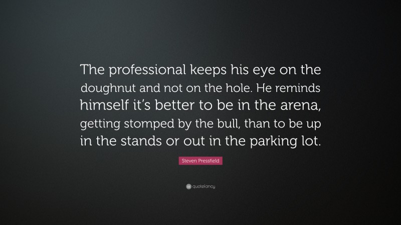 Steven Pressfield Quote: “The professional keeps his eye on the doughnut and not on the hole. He reminds himself it’s better to be in the arena, getting stomped by the bull, than to be up in the stands or out in the parking lot.”
