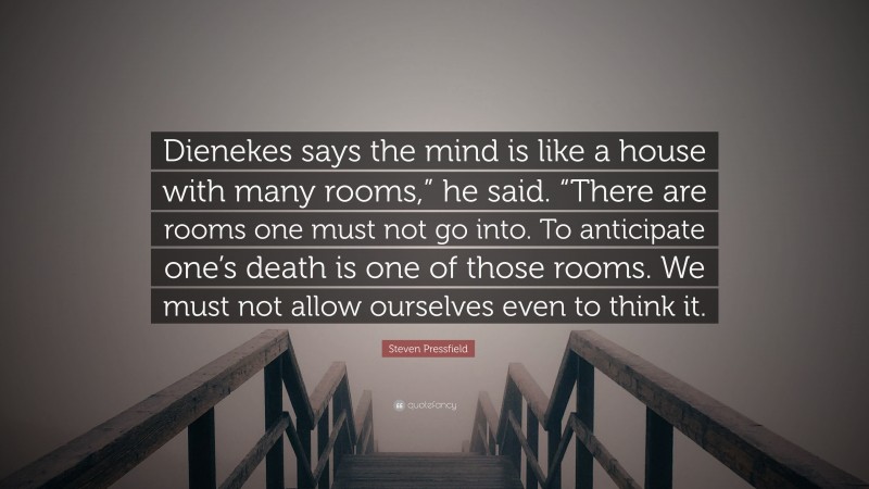 Steven Pressfield Quote: “Dienekes says the mind is like a house with many rooms,” he said. “There are rooms one must not go into. To anticipate one’s death is one of those rooms. We must not allow ourselves even to think it.”