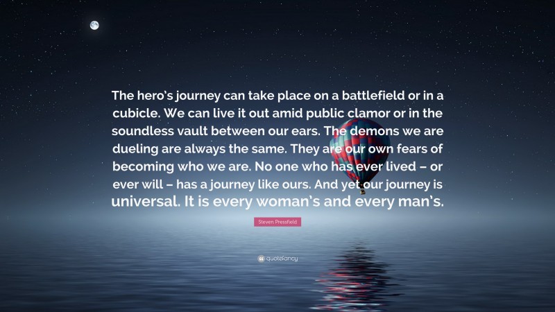 Steven Pressfield Quote: “The hero’s journey can take place on a battlefield or in a cubicle. We can live it out amid public clamor or in the soundless vault between our ears. The demons we are dueling are always the same. They are our own fears of becoming who we are. No one who has ever lived – or ever will – has a journey like ours. And yet our journey is universal. It is every woman’s and every man’s.”