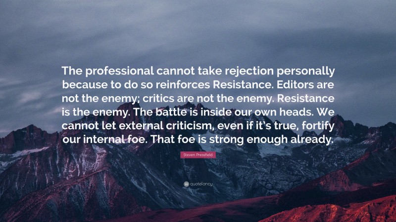 Steven Pressfield Quote: “The professional cannot take rejection personally because to do so reinforces Resistance. Editors are not the enemy; critics are not the enemy. Resistance is the enemy. The battle is inside our own heads. We cannot let external criticism, even if it’s true, fortify our internal foe. That foe is strong enough already.”