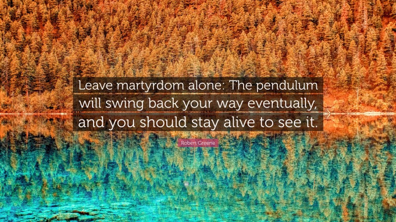 Robert Greene Quote: “Leave martyrdom alone: The pendulum will swing back your way eventually, and you should stay alive to see it.”