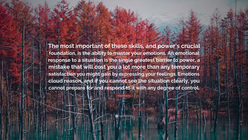 Robert Greene Quote: “The most important of these skills, and power’s crucial foundation, is the ability to master your emotions. An emotional response to a situation is the single greatest barrier to power, a mistake that will cost you a lot more than any temporary satisfaction you might gain by expressing your feelings. Emotions cloud reason, and if you cannot see the situation clearly, you cannot prepare for and respond to it with any degree of control.”