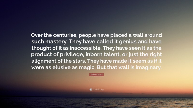 Robert Greene Quote: “Over the centuries, people have placed a wall around such mastery. They have called it genius and have thought of it as inaccessible. They have seen it as the product of privilege, inborn talent, or just the right alignment of the stars. They have made it seem as if it were as elusive as magic. But that wall is imaginary.”