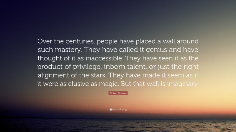 Robert Greene Quote: “Over the centuries, people have placed a wall around such mastery. They have called it genius and have thought of it as inaccessible. They have seen it as the product of privilege, inborn talent, or just the right alignment of the stars. They have made it seem as if it were as elusive as magic. But that wall is imaginary.”