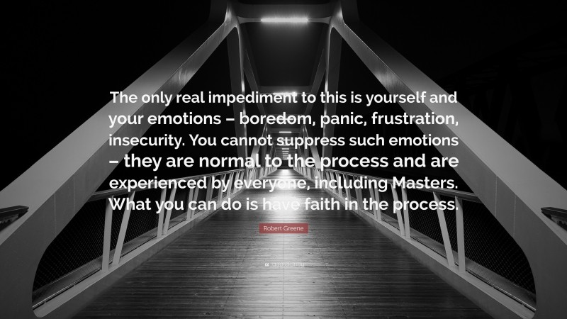 Robert Greene Quote: “The only real impediment to this is yourself and your emotions – boredom, panic, frustration, insecurity. You cannot suppress such emotions – they are normal to the process and are experienced by everyone, including Masters. What you can do is have faith in the process.”