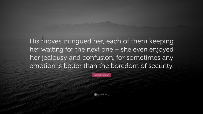 Robert Greene Quote: “His moves intrigued her, each of them keeping her waiting for the next one – she even enjoyed her jealousy and confusion, for sometimes any emotion is better than the boredom of security.”