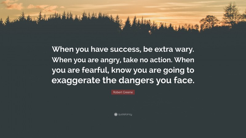 Robert Greene Quote: “When you have success, be extra wary. When you are angry, take no action. When you are fearful, know you are going to exaggerate the dangers you face.”