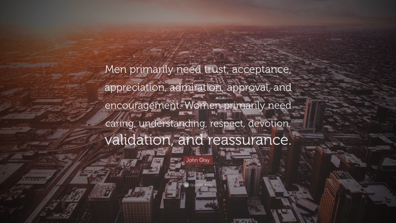 John Gray Quote: “Men primarily need trust, acceptance, appreciation, admiration, approval, and encouragement. Women primarily need caring, understanding, respect, devotion, validation, and reassurance.”