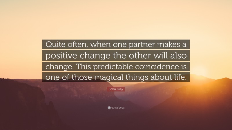 John Gray Quote: “Quite often, when one partner makes a positive change the other will also change. This predictable coincidence is one of those magical things about life.”