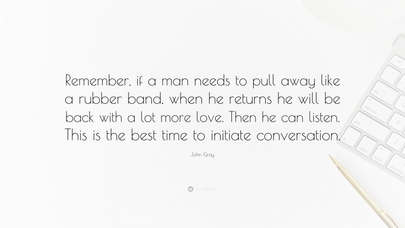 John Gray Quote: “Remember, if a man needs to pull away like a rubber band, when he returns he will be back with a lot more love. Then he can listen. This is the best time to initiate conversation.”