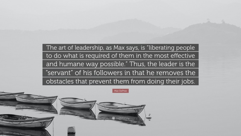 Max DePree Quote: “The art of leadership, as Max says, is “liberating people to do what is required of them in the most effective and humane way possible.” Thus, the leader is the “servant” of his followers in that he removes the obstacles that prevent them from doing their jobs.”