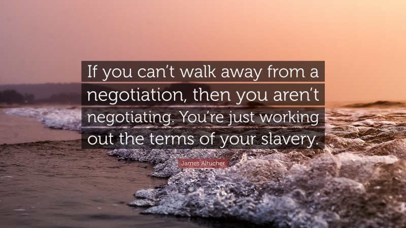 James Altucher Quote: “If you can’t walk away from a negotiation, then you aren’t negotiating. You’re just working out the terms of your slavery.”